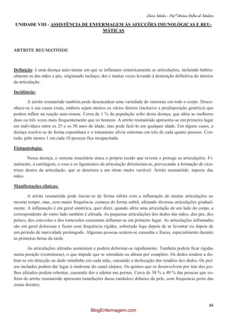 Clínica Médica – Profª Aretusa Delfino de Medeiros
84
UNIDADE VIII - ASSISTÊNCIA DE ENFERMAGEM ÀS AFECÇÕES IMUNOLÓGICAS E REU-
MÁTICAS
ARTRITE REUMATÓIDE
Definição: é uma doença auto-imune em que se inflamam simetricamente as articulações, incluindo habitu-
almente as das mãos e pés, originando inchaço, dor e muitas vezes levando à destruição definitiva do interior
da articulação.
Incidência:
A artrite reumatóide também pode desencadear uma variedade de sintomas em todo o corpo. Desco-
nhece-se a sua causa exata, embora sejam muitos os vários fatores (inclusive a predisposição genética) que
podem influir na reação auto-imune. Cerca de 1 % da população sofre desta doença, que afeta as mulheres
duas ou três vezes mais frequentemente que os homens. A artrite reumatóide apresenta-se em primeiro lugar
em indivíduos entre os 25 e os 50 anos de idade, mas pode fazê-lo em qualquer idade. Em alguns casos, a
doença resolve-se de forma espontânea e o tratamento alivia sintomas em três de cada quatro pessoas. Con-
tudo, pelo menos 1 em cada 10 pessoas fica incapacitada.
Fisiopatologia:
Nessa doença, o sistema imunitário ataca o próprio tecido que reveste e protege as articulações. Fi-
nalmente, a cartilagem, o osso e os ligamentos da articulação deterioram-se, provocando a formação de cica-
trizes dentro da articulação, que se deteriora a um ritmo muito variável. Artrite reumatóide: aspecto das
mãos
Manifestações clínicas:
A artrite reumatóide pode iniciar-se de forma súbita com a inflamação de muitas articulações ao
mesmo tempo, mas, com maior frequência, começa de forma subtil, afetando diversas articulações gradual-
mente. A inflamação é em geral simétrica, quer dizer, quando afeta uma articulação de um lado do corpo, a
correspondente do outro lado também é afetada. As pequenas articulações dos dedos das mãos, dos pés, dos
pulsos, dos cotovelos e dos tornozelos costumam inflamar-se em primeiro lugar. As articulações inflamadas
são em geral dolorosas e ficam com frequência rígidas, sobretudo logo depois de se levantar ou depois de
um período de inatividade prolongado. Algumas pessoas sentem-se cansadas e fracas, especialmente durante
as primeiras horas da tarde.
As articulações afetadas aumentam e podem deformar-se rapidamente. Também podem ficar rígidas
numa posição (contraturas), o que impede que se estendam ou abram por completo. Os dedos tendem a do-
brar-se em direcção ao dedo mindinho em cada mão, causando a deslocação dos tendões dos dedos. Os pul-
sos inchados podem dar lugar à síndrome do canal cárpico. Os quistos que se desenvolvem por trás dos joe-
lhos afetados podem rebentar, causando dor e edema nas pernas. Cerca de 30 % a 40 % das pessoas que so-
frem de artrite reumatóide apresenta tumefações duras (nódulos) debaixo da pele, com frequencia perto das
zonas doentes.
BlogEnfermagem.com
 
