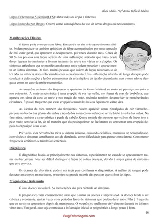 Clínica Médica – Profª Aretusa Delfino de Medeiros
86
Lúpus Eritematoso Sistêmico(LES): afeta todos os órgão e sistemas
Lúpus Induzido por Drogas: Ocorre como conseqüência do uso de certas drogas ou medicamentos
Manifestações Clínicas:
O lúpus pode começar com febre. Esta pode ser alta e de aparecimento súbi-
to. Podem produzir-se também episódios de febre acompanhados por uma sensação
de mal estar geral, que aparecem e desaparecem, por vezes durante anos. Cerca de
90 % das pessoas com lúpus sofrem de uma inflamação articular que varia desde
dores ligeiras intermitentes a formas intensas de artrite em várias articulações. Os
sintomas articulares que se manifestam durante anos podem preceder o aparecimen-
to de outros sintomas. De fato, muitas pessoas que sofrem de lúpus recordam-se de
ter tido na infância dores relacionadas com o crescimento. Uma inflamação articular de longa duração pode
conduzir a deformações e lesões permanentes da articulação e do tecido circundante, mas o osso não se des-
gasta como no caso da artrite reumatóide.
As erupções cutâneas são frequentes e aparecem de forma habitual no rosto, no pescoço, no peito e
nos cotovelos. A mais característica é uma erupção de cor vermelha, em forma de asas de borboleta, que
aparece em cima da cana do nariz e nas maçãs do rosto, podendo também desenvolver-se protuberâncias
circulares. É pouco frequente que estas erupções causem bolhas ou fiquem em carne viva.
As úlceras da boca também são frequentes. Podem aparecer zonas pintalgadas de cor vermelho-
púrpura no bordo das palmas das mãos e nos dedos assim como inchaço e vermelhidão à volta das unhas. Na
fase ativa, também e característica a perda de cabelo. Quase metade das pessoas que sofrem de lúpus tem a
pele muito sensível à luz, de tal maneira que ela pode queimar-se facilmente ou apresentar uma erupção de-
pois da exposição à luz solar.
Por vezes, esta perturbação afeta o sistema nervoso, causando cefaléias, mudanças de personalidade,
convulsões e sintomas semelhantes aos da demência, como dificuldade para pensar com clareza. Com menor
frequencia verificam-se tromboses cerebrais.
Diagnóstico
O diagnóstico baseia-se principalmente nos sintomas, especialmente no caso de se apresentarem nu-
ma mulher jovem. Pode ser difícil distinguir o lúpus de outras doenças, devido à ampla gama de sintomas
que este provoca.
Os exames de laboratório podem ser úteis para confirmar o diagnóstico. A análise de sangue pode
detectar anticorpos antinucleares, presentes na grande maioria das pessoas que sofrem de lúpus.
Prognóstico e tratamento
É uma doença incurável. As medicações são para controle de sintomas.
O prognóstico varia enormemente dado que o curso da doença é imprevisível. A doença tende a ser
crônica e recorrente, muitas vezes com períodos livres de sintomas que podem durar anos. Não é frequente
que os surtos se apresentem depois da menopausa. O prognóstico melhorou visivelmente durante os últimos
vinte anos. Em geral, caso seja controlada a inflamação inicial, o prognóstico a longo prazo é bom.
BlogEnfermagem.com
 