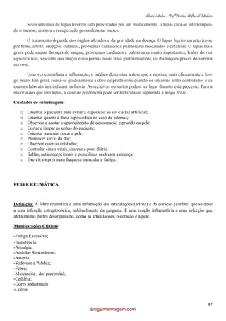 Clínica Médica – Profª Aretusa Delfino de Medeiros
87
Se os sintomas de lúpus tiverem sido provocados por um medicamento, o lúpus cura-se interrompen-
do o mesmo, embora a recuperação possa demorar meses.
O tratamento depende dos órgãos afetados e da gravidade da doença. O lúpus ligeiro caracteriza-se
por febre, artrite, erupções cutâneas, problemas cardíacos e pulmonares moderados e cefaleias. O lúpus mais
grave pode causar doenças do sangue, problemas cardíacos e pulmonares muito importantes, lesões do rim
significativas, vasculite dos braços e das pernas ou do trato gastrointestinal, ou disfunções graves do sistema
nervoso.
Uma vez controlada a inflamação, o médico determina a dose que a suprime mais eficazmente a lon-
go prazo. Em geral, reduz-se gradualmente a dose de prednisona quando os sintomas estão controlados e os
exames laboratoriais indicam melhoria. As recidivas ou surtos podem ter lugar durante este processo. Para a
maioria dos que têm lúpus, a dose de prednisona pode ser reduzida ou suprimida a longo prazo.
Cuidados de enfermagem:
o Orientar o paciente para evitar a exposição ao sol e a luz artificial;
o Orientar quanto à dieta hipossódica no caso de edemas;
o Observar e anotar o aparecimento de descamação e prurido na pele;
o Cortar e limpar as unhas do paciente;
o Orientar para não coçar a pele;
o Promover alívio da dor;
o Observar queixas relatadas;
o Controlar sinais vitais, diurese e peso diário.
o Sulfas, anticoncepcionais e penicilinas aceleram a doença;
o Exercícios previnem fraqueza muscular e fadiga.
FEBRE REUMÁTICA
Definição: A febre reumática é uma inflamação das articulações (artrite) e do coração (cardite) que se deve
a uma infecção estreptocócica, habitualmente da garganta. É uma reação inflamatória a uma infecção que
afeta muitas partes do organismo, como as articulações, o coração e a pele.
Manifestações Clínicas:
-Fadiga Excessiva;
-Inapetência;
-Artralgia;
-Nódulos Subcutâneos;
-Astenia;
-Sudorese e Palidez;
-Febre;
-Miocardite , dor precordial;
-Cefaléia;
-Dores abdominais
-Coréia
BlogEnfermagem.com
 