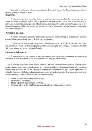 Clínica Médica – Profª Aretusa Delfino de Medeiros
88
Em certas ocasiões, uma criança apresenta perda do apetite e intensa dor abdominal, que se confunde
com um quadro de apendicite aguda
Diagnóstico
O diagnóstico da febre reumática baseia-se principalmente numa combinação característica de sin-
tomas. As análises de sangue podem detectar glóbulos brancos elevados e valores altos de sedimentação de
eritrócitos. A maioria das crianças com febre reumática tem anticorpos contra os estreptococos, que se po-
dem medir com as análises de sangue. As arritmias devidas à inflamação cardíaca podem ser observadas
num eletrocardiograma
Prevenção e tratamento
A melhor maneira de prevenir a febre reumática consiste na boa nutrição e no tratamento oportuno
com antibióticos de qualquer suspeita de infecção estreptocócica.
O tratamento da febre reumática apresenta três objetivos: curar a infecção estreptocócica e evitar a
sua recorrência, reduzir a inflamação, particularmente nas articulações e no coração, e restringir a atividade
física, que poderia piorar as estruturas inflamadas.
Cuidados de Enfermagem:
o É importante o repouso na cama. A atividade da criança deve restringir-se para evitar a tensão das ar-
ticulações inflamadas. Quando existe inflamação cardíaca, exige-se mais repouso.
Se as válvulas do coração forem lesadas, corre-se o risco de desenvolver uma infecção valvular (endo-
cardite) durante toda a vida. Até pelo menos aos 18 anos de idade, as crianças que tiveram febre reumática
devem tomar penicilina por via oral ou injeções mensais por via intramuscular para facilitar a prevenção da
infecção. Quem sofre de lesão cardíaca deve tomar sempre um antibiótico antes de se submeter a uma inter-
venção cirúrgica, cirurgia dentária incluída, inclusive os adultos.
o Prestar todos os cuidados higiênicos no leito;
o Encaminhar a fisioterapia;
o Manter o paciente aquecido com cobertores
o Promover alívio da dor e da febre aço administração de medicamentos prescritos.
BlogEnfermagem.com
 
