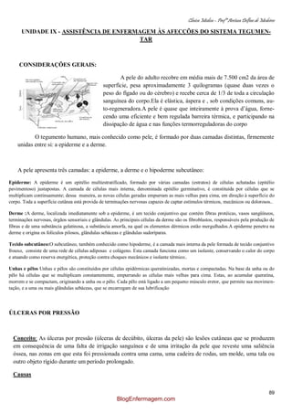 Clínica Médica – Profª Aretusa Delfino de Medeiros
89
UNIDADE IX - ASSISTÊNCIA DE ENFERMAGEM ÀS AFECÇÕES DO SISTEMA TEGUMEN-
TAR
CONSIDERAÇÕES GERAIS:
A pele do adulto recobre em média mais de 7.500 cm2 da área de
superfície, pesa aproximadamente 3 quilogramas (quase duas vezes o
peso do fígado ou do cérebro) e recebe cerca de 1/3 de toda a circulação
sanguínea do corpo.Ela é elástica, áspera e , sob condições comuns, au-
to-regeneradora.A pele é quase que inteiramente à prova d‟água, forne-
cendo uma eficiente e bem regulada barreira térmica, e participando na
dissipação de água e nas funções termorreguladoras do corpo
O tegumento humano, mais conhecido como pele, é formado por duas camadas distintas, firmemente
unidas entre si: a epiderme e a derme.
A pele apresenta três camadas: a epiderme, a derme e o hipoderme subcutâneo:
Epiderme: A epiderme é um epitélio multiestratificado, formado por várias camadas (estratos) de células achatadas (epitélio
pavimentoso) justapostas. A camada de células mais interna, denominada epitélio germinativo, é constituída por células que se
multiplicam continuamente; dessa maneira, as novas células geradas empurram as mais velhas para cima, em direção à superfície do
corpo. Toda a superfície cutânea está provida de terminações nervosas capazes de captar estímulos térmicos, mecânicos ou dolorosos..
Derme :A derme, localizada imediatamente sob a epiderme, é um tecido conjuntivo que contém fibras protéicas, vasos sangüíneos,
terminações nervosas, órgãos sensoriais e glândulas. As principais células da derme são os fibroblastos, responsáveis pela produção de
fibras e de uma substância gelatinosa, a substância amorfa, na qual os elementos dérmicos estão mergulhados.A epiderme penetra na
derme e origina os folículos pilosos, glândulas sebáceas e glândulas sudoríparas.
Tecido subcutâneo:O subcutâneo, também conhecido como hipoderme, é a camada mais interna da pele formada de tecido conjuntivo
frouxo, consiste de uma rede de células adiposas e colágeno. Esta camada funciona como um isolante, conservando o calor do corpo
e atuando como reserva energética, proteção contra choques mecânicos e isolante térmico..
Unhas e pêlos Unhas e pêlos são constituídos por células epidérmicas queratinizadas, mortas e compactadas. Na base da unha ou do
pêlo há células que se multiplicam constantemente, empurrando as células mais velhas para cima. Estas, ao acumular queratina,
morrem e se compactam, originando a unha ou o pêlo. Cada pêlo está ligado a um pequeno músculo eretor, que permite sua movimen-
tação, e a uma ou mais glândulas sebáceas, que se encarregam de sua lubrificação
ÚLCERAS POR PRESSÃO
Conceito: As úlceras por pressão (úlceras de decúbito, úlceras da pele) são lesões cutâneas que se produzem
em consequência de uma falta de irrigação sanguínea e de uma irritação da pele que reveste uma saliência
óssea, nas zonas em que esta foi pressionada contra uma cama, uma cadeira de rodas, um molde, uma tala ou
outro objeto rígido durante um período prolongado.
Causas
BlogEnfermagem.com
 