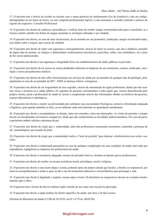 Clínica Médica – Profª Aretusa Delfino de Medeiros
9
17. O paciente tem o direito de receber as receitas com o nome genérico do medicamento (Lei do Genérico) e não em código,
datilografadas ou em letras de forma, ou com caligrafia perfeitamente legível, e com assinatura e carimbo contendo o número do
registro do respectivo Conselho Profissional.
18. O paciente tem direito de conhecer a procedência e verificar antes de receber sangue ou hemoderivados para a transfusão, se o
mesmo contém carimbo nas bolsas de sangue atestando as sorologias efetuadas e sua validade.
19. O paciente tem direito, no caso de estar inconsciente, de ter anotado em seu prontuário, medicação, sangue ou hemoderivados,
com dados sobre a origem, tipo e prazo de validade.
20. O paciente tem direito de saber com segurança e antecipadamente, através de testes ou exames, que não é diabético, portador
de algum tipo de anemia, ou alérgico a determinados medicamentos (anestésicos, penicilina, sulfas, soro antitetânico, etc.) antes
de lhe serem administrados.
21. O paciente tem direito à sua segurança e integridade física nos estabelecimentos de saúde, públicos ou privados.
22. O paciente tem direito de ter acesso às contas detalhadas referentes às despesas de seu tratamento, exames, medicação, inter-
nação e outros procedimentos médicos.
23. O paciente tem direito de não sofrer discriminação nos serviços de saúde por ser portador de qualquer tipo de patologia, prin-
cipalmente no caso de ser portador de HIV / AIDS ou doenças infecto- contagiosas.
24. O paciente tem direito de ser resguardado de seus segredos, através da manutenção do sigilo profissional, desde que não acar-
rete riscos a terceiros ou à saúde pública. Os segredos do paciente correspondem a tudo aquilo que, mesmo desconhecido pelo
próprio cliente, possa o profissional de saúde ter acesso e compreender através das informações obtidas no histórico do paciente,
exames laboratoriais e radiológicos.
25. O paciente tem direito a manter sua privacidade para satisfazer suas necessidades fisiológicas, inclusive alimentação adequada
e higiênica, quer quando atendido no leito, ou no ambiente onde está internado ou aguardando atendimento.
26. O paciente tem direito a acompanhante, se desejar, tanto nas consultas, como nas internações. As visitas de parentes e amigos
devem ser disciplinadas em horários compatíveis, desde que não comprometam as atividades médico/sanitárias. Em caso de parto,
a parturiente poderá solicitar a presença do pai.
27. O paciente tem direito de exigir que a maternidade, além dos profissionais comumente necessários, mantenha a presença de
um neonatologista, por ocasião do parto.
28. O paciente tem direito de exigir que a maternidade realize o "teste do pezinho" para detectar a fenilcetonúria nos recém- nas-
cidos.
29. O paciente tem direito à indenização pecuniária no caso de qualquer complicação em suas condições de saúde motivadas por
imprudência, negligência ou imperícia dos profissionais de saúde.
30. O paciente tem direito à assistência adequada, mesmo em períodos festivos, feriados ou durante greves profissionais.
31. O paciente tem direito de receber ou recusar assistência moral, psicológica, social e religiosa.
32. O paciente tem direito a uma morte digna e serena, podendo optar ele próprio (desde que lúcido), a família ou responsável, por
local ou acompanhamento e ainda se quer ou não o uso de tratamentos dolorosos e extraordinários para prolongar a vida.
33. O paciente tem direito à dignidade e respeito, mesmo após a morte. Os familiares ou responsáveis devem ser avisados imedia-
tamente após o óbito.
34. O paciente tem o direito de não ter nenhum órgão retirado de seu corpo sem sua prévia aprovação.
35. O paciente tem direito a órgão jurídico de direito específico da saúde, sem ônus e de fácil acesso.
(Portaria do Ministério da Saúde nº1286 de 26/10/93- art.8º e nº74 de 04/05/94).
BlogEnfermagem.com
 