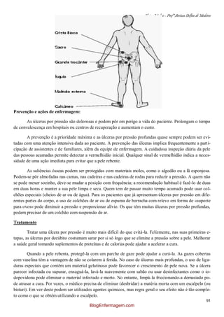 Clínica Médica – Profª Aretusa Delfino de Medeiros
91
Prevenção e ações de enfermagem:
As úlceras por pressão são dolorosas e podem pôr em perigo a vida do paciente. Prolongam o tempo
de convalescença em hospitais ou centros de recuperação e aumentam o custo.
A prevenção é a prioridade máxima e as úlceras por pressão profundas quase sempre podem ser evi-
tadas com uma atenção intensiva dada ao paciente. A prevenção das úlceras implica frequentemente a parti-
cipação de assistentes e de familiares, além da equipe de enfermagem. A cuidadosa inspeção diária da pele
das pessoas acamadas permite detectar a vermelhidão inicial. Qualquer sinal de vermelhidão indica a neces-
sidade de uma ação imediata para evitar que a pele rebente.
As saliências ósseas podem ser protegidas com materiais moles, como o algodão ou a lã esponjosa.
Podem-se pôr almofadas nas camas, nas cadeiras e nas cadeiras de rodas para reduzir a pressão. A quem não
se pode mexer sozinho, deve-se mudar a posição com frequência; a recomendação habitual é fazê-lo de duas
em duas horas e manter a sua pele limpa e seca. Quem tem de passar muito tempo acamado pode usar col-
chões especiais (cheios de ar ou de água). Para os pacientes que já apresentam úlceras por pressão em dife-
rentes partes do corpo, o uso de colchões de ar ou de espuma de borracha com relevo em forma de «suporte
para ovos» pode diminuir a pressão e proporcionar alívio. Os que têm muitas úlceras por pressão profundas,
podem precisar de um colchão com suspensão de ar.
Tratamento
Tratar uma úlcera por pressão é muito mais difícil do que evitá-la. Felizmente, nas suas primeiras e-
tapas, as úlceras por decúbito costumam sarar por si só logo que se elimine a pressão sobre a pele. Melhorar
a saúde geral tomando suplementos de proteínas e de calorias pode ajudar a acelerar a cura.
Quando a pele rebenta, protegê-la com um parche de gaze pode ajudar a curá-la. As gazes cobertas
com vaselina têm a vantagem de não se colarem à ferida. No caso de úlceras mais profundas, o uso de liga-
duras especiais que contêm um material gelatinoso pode favorecer o crescimento de pele nova. Se a úlcera
parecer infectada ou supurar, enxaguá-la, lavá-la suavemente com sabão ou usar desinfectantes como o io-
dopovidona pode eliminar o material infectado e morto. No entanto, limpá-la friccionando-a demasiado po-
de atrasar a cura. Por vezes, o médico precisa de eliminar (desbridar) a matéria morta com um escalpelo (ou
bisturi). Em vez deste podem ser utilizados agentes químicos, mas regra geral o seu efeito não é tão comple-
to como o que se obtém utilizando o escalpelo.
BlogEnfermagem.com
 