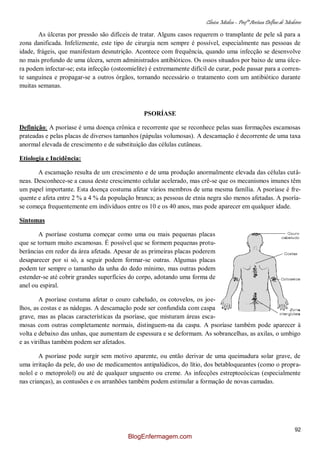 Clínica Médica – Profª Aretusa Delfino de Medeiros
92
As úlceras por pressão são difíceis de tratar. Alguns casos requerem o transplante de pele sã para a
zona danificada. Infelizmente, este tipo de cirurgia nem sempre é possível, especialmente nas pessoas de
idade, frágeis, que manifestam desnutrição. Acontece com frequência, quando uma infecção se desenvolve
no mais profundo de uma úlcera, serem administrados antibióticos. Os ossos situados por baixo de uma úlce-
ra podem infectar-se; esta infecção (osteomielite) é extremamente difícil de curar, pode passar para a corren-
te sanguínea e propagar-se a outros órgãos, tornando necessário o tratamento com um antibiótico durante
muitas semanas.
PSORÍASE
Definição: A psoríase é uma doença crônica e recorrente que se reconhece pelas suas formações escamosas
prateadas e pelas placas de diversos tamanhos (pápulas volumosas). A descamação é decorrente de uma taxa
anormal elevada de crescimento e de substituição das células cutâneas.
Etiologia e Incidência:
A escamação resulta de um crescimento e de uma produção anormalmente elevada das células cutâ-
neas. Desconhece-se a causa deste crescimento celular acelerado, mas crê-se que os mecanismos imunes têm
um papel importante. Esta doença costuma afetar vários membros de uma mesma família. A psoríase é fre-
quente e afeta entre 2 % a 4 % da população branca; as pessoas de etnia negra são menos afetadas. A psoría-
se começa frequentemente em indivíduos entre os 10 e os 40 anos, mas pode aparecer em qualquer idade.
Sintomas
A psoríase costuma começar como uma ou mais pequenas placas
que se tornam muito escamosas. É possível que se formem pequenas protu-
berâncias em redor da área afetada. Apesar de as primeiras placas poderem
desaparecer por si só, a seguir podem formar-se outras. Algumas placas
podem ter sempre o tamanho da unha do dedo mínimo, mas outras podem
estender-se até cobrir grandes superfícies do corpo, adotando uma forma de
anel ou espiral.
A psoríase costuma afetar o couro cabeludo, os cotovelos, os joe-
lhos, as costas e as nádegas. A descamação pode ser confundida com caspa
grave, mas as placas características da psoríase, que misturam áreas esca-
mosas com outras completamente normais, distinguem-na da caspa. A psoríase também pode aparecer à
volta e debaixo das unhas, que aumentam de espessura e se deformam. As sobrancelhas, as axilas, o umbigo
e as virilhas também podem ser afetados.
A psoríase pode surgir sem motivo aparente, ou então derivar de uma queimadura solar grave, de
uma irritação da pele, do uso de medicamentos antipalúdicos, do lítio, dos betabloqueantes (como o propra-
nolol e o metoprolol) ou até de qualquer unguento ou creme. As infecções estreptocócicas (especialmente
nas crianças), as contusões e os arranhões também podem estimular a formação de novas camadas.
BlogEnfermagem.com
 
