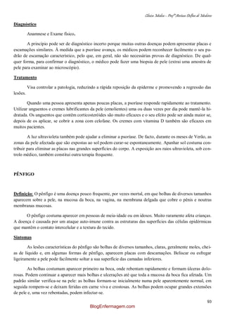 Clínica Médica – Profª Aretusa Delfino de Medeiros
93
Diagnóstico
Anamnese e Exame físico.
A princípio pode ser de diagnóstico incerto porque muitas outras doenças podem apresentar placas e
escamações similares. À medida que a psoríase avança, os médicos podem reconhecer facilmente o seu pa-
drão de escamação característico, pelo que, em geral, não são necessárias provas de diagnóstico. De qual-
quer forma, para confirmar o diagnóstico, o médico pode fazer uma biopsia de pele (extrai uma amostra de
pele para examinar ao microscópio).
Tratamento
Visa controlar a patologia, reduzindo a rápida reposição da epiderme e promovendo a regressão das
lesões.
Quando uma pessoa apresenta apenas poucas placas, a psoríase responde rapidamente ao tratamento.
Utilizar unguentos e cremes lubrificantes da pele (emolientes) uma ou duas vezes por dia pode mantê-la hi-
dratada. Os unguentos que contêm corticosteróides são muito eficazes e o seu efeito pode ser ainda maior se,
depois de os aplicar, se cobrir a zona com celofane. Os cremes com vitamina D também são eficazes em
muitos pacientes.
A luz ultravioleta também pode ajudar a eliminar a psoríase. De facto, durante os meses de Verão, as
zonas da pele afectada que são expostas ao sol podem curar-se espontaneamente. Apanhar sol costuma con-
tribuir para eliminar as placas nas grandes superfícies do corpo. A exposição aos raios ultravioleta, sob con-
trolo médico, também constitui outra terapia frequente.
PÊNFIGO
Definição: O pênfigo é uma doença pouco frequente, por vezes mortal, em que bolhas de diversos tamanhos
aparecem sobre a pele, na mucosa da boca, na vagina, na membrana delgada que cobre o pênis e noutras
membranas mucosas.
O pênfigo costuma aparecer em pessoas de meia-idade ou em idosos. Muito raramente afeta crianças.
A doença é causada por um ataque auto-imune contra as estruturas das superfícies das células epidérmicas
que mantêm o contato intercelular e a textura do tecido.
Sintomas
As lesões características do pênfigo são bolhas de diversos tamanhos, claras, geralmente moles, chei-
as de líquido e, em algumas formas de pênfigo, aparecem placas com descamações. Beliscar ou esfregar
ligeiramente a pele pode facilmente soltar a sua superfície das camadas inferiores.
As bolhas costumam aparecer primeiro na boca, onde rebentam rapidamente e formam úlceras dolo-
rosas. Podem continuar a aparecer mais bolhas e ulcerações até que toda a mucosa da boca fica afetada. Um
padrão similar verifica-se na pele: as bolhas formam-se inicialmente numa pele aparentemente normal, em
seguida rompem-se e deixam feridas em carne viva e crostosas. As bolhas podem ocupar grandes extensões
de pele e, uma vez rebentadas, podem infectar-se.
BlogEnfermagem.com
 
