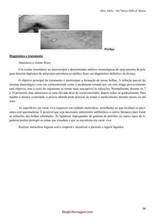 Clínica Médica – Profª Aretusa Delfino de Medeiros
94
Pênfigo
Diagnóstico e tratamento
Anamnese e exame físico.
Um exame sistemático ao microscópio e determinadas análises imunológicas de uma amostra de pele
para detectar depósitos de anticorpos permitem ao médico fazer um diagnóstico definitivo da doença.
O objetivo principal do tratamento é interromper a formação de novas bolhas. A inibição parcial do
sistema imunológico com um corticosteróide como a prednisona tomada por via oral atinge provavelmente
esse objetivo, mas à custa do organismo se tornar mais susceptível às infecções. Normalmente, durante os 7
a 10 primeiros dias administra-se uma elevada dose de corticosteróides; depois reduz-se gradualmente. Para
manter a doença controlada, a pessoa afetada pode precisar de tomar o medicamento durante meses ou até
anos.
As superfícies em carne viva requerem um cuidado meticuloso, semelhante ao que recebem os paci-
entes com queimaduras. É possível que seja necessário administrar antibióticos e outros fármacos para tratar
as infecções das bolhas rebentadas. As ligaduras impregnadas de gelatina de petróleo ou outros tipos de li-
gaduras podem proteger as zonas que exsudam e que se encontram em carne viva.
Realizar meticulosa higiene oral e corporal e incentivar o paciente a ingerir líquidos.
BlogEnfermagem.com
 