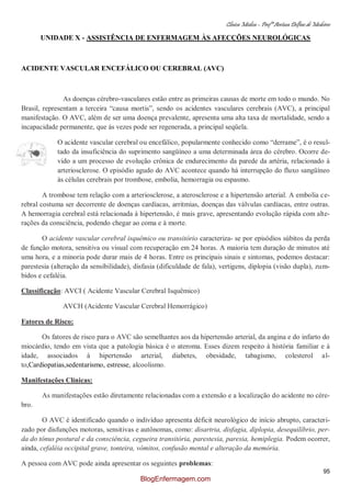 Clínica Médica – Profª Aretusa Delfino de Medeiros
95
UNIDADE X - ASSISTÊNCIA DE ENFERMAGEM ÀS AFECÇÕES NEUROLÓGICAS
ACIDENTE VASCULAR ENCEFÁLICO OU CEREBRAL (AVC)
As doenças cérebro-vasculares estão entre as primeiras causas de morte em todo o mundo. No
Brasil, representam a terceira “causa mortis”, sendo os acidentes vasculares cerebrais (AVC), a principal
manifestação. O AVC, além de ser uma doença prevalente, apresenta uma alta taxa de mortalidade, sendo a
incapacidade permanente, que às vezes pode ser regenerada, a principal seqüela.
O acidente vascular cerebral ou encefálico, popularmente conhecido como “derrame”, é o resul-
tado da insuficiência do suprimento sangüíneo a uma determinada área do cérebro. Ocorre de-
vido a um processo de evolução crônica de endurecimento da parede da artéria, relacionado à
arteriosclerose. O episódio agudo do AVC acontece quando há interrupção do fluxo sangüíneo
às células cerebrais por trombose, embolia, hemorragia ou espasmo.
A trombose tem relação com a arteriosclerose, a aterosclerose e a hipertensão arterial. A embolia ce-
rebral costuma ser decorrente de doenças cardíacas, arritmias, doenças das válvulas cardíacas, entre outras.
A hemorragia cerebral está relacionada à hipertensão, é mais grave, apresentando evolução rápida com alte-
rações da consciência, podendo chegar ao coma e à morte.
O acidente vascular cerebral isquêmico ou transitório caracteriza- se por episódios súbitos da perda
de função motora, sensitiva ou visual com recuperação em 24 horas. A maioria tem duração de minutos até
uma hora, e a minoria pode durar mais de 4 horas. Entre os principais sinais e sintomas, podemos destacar:
parestesia (alteração da sensibilidade), disfasia (dificuldade de fala), vertigens, diplopia (visão dupla), zum-
bidos e cefaléia.
Classificação: AVCI ( Acidente Vascular Cerebral Isquêmico)
AVCH (Acidente Vascular Cerebral Hemorrágico)
Fatores de Risco:
Os fatores de risco para o AVC são semelhantes aos da hipertensão arterial, da angina e do infarto do
miocárdio, tendo em vista que a patologia básica é o ateroma. Esses dizem respeito à história familiar e à
idade, associados à hipertensão arterial, diabetes, obesidade, tabagismo, colesterol al-
to,Cardiopatias,sedentarismo, estresse, alcoolismo.
Manifestações Clínicas:
As manifestações estão diretamente relacionadas com a extensão e a localização do acidente no cére-
bro.
O AVC é identificado quando o indivíduo apresenta déficit neurológico de início abrupto, caracteri-
zado por disfunções motoras, sensitivas e autônomas, como: disartria, disfagia, diplopia, desequilíbrio, per-
da do tônus postural e da consciência, cegueira transitória, parestesia, paresia, hemiplegia. Podem ocorrer,
ainda, cefaléia occipital grave, tonteira, vômitos, confusão mental e alteração da memória.
A pessoa com AVC pode ainda apresentar os seguintes problemas:
BlogEnfermagem.com
 