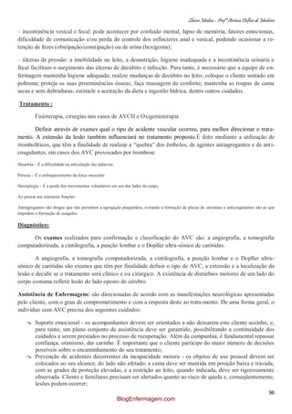 Clínica Médica – Profª Aretusa Delfino de Medeiros
96
– incontinência vesical e fecal: pode acontecer por confusão mental, lapso de memória, fatores emocionais,
dificuldade de comunicação e/ou perda do controle dos esfíncteres anal e vesical, podendo ocasionar a re-
tenção de fezes (obstipação/constipação) ou de urina (bexigoma);
– úlceras de pressão: a imobilidade no leito, a desnutrição, higiene inadequada e a incontinência urinária e
fecal facilitam o surgimento das úlceras de decúbito e infecção. Para tanto, é necessário que a equipe de en-
fermagem mantenha higiene adequada; realize mudanças de decúbito no leito; coloque o cliente sentado em
poltrona; proteja as suas proeminências ósseas; faça massagem de conforto; mantenha as roupas de cama
secas e sem dobraduras; estimule a aceitação da dieta e ingestão hídrica, dentre outros cuidados.
Tratamento :
Fisioterapia, cirurgias nos casos de AVCH e Oxigenioterapia
Definir através de exames qual o tipo de acidente vascular ocorreu, para melhor direcionar o trata-
mento. A extensão da lesão também influenciará no tratamento proposto.É feito mediante a utilização de
trombolíticos, que têm a finalidade de realizar a “quebra” dos êmbolos, de agentes antiagregantes e de anti-
coagulantes, em casos dos AVC provocados por trombose.
Disartria – É a dificuldade na articulação das palavras.
Paresia – É o enfraquecimento da força muscular.
Hemiplegia – É a perda dos movimentos voluntários em um dos lados do corpo.
Ao pensar nas inúmeras funções
Antiagregantes são drogas que não permitem a agregação plaquetária, evitando a formação de placas de ateromas e anticoagulantes são as que
impedem a formação de coágulos.
Diagnóstico:
Os exames realizados para confirmação e classificação do AVC são: a angiografia, a tomografia
computadorizada, a cintilografia, a punção lombar e o Dopller ultra-sônico de carótidas.
A angiografia, a tomografia computadorizada, a cintilografia, a punção lombar e o Dopller ultra-
sônico de carótidas são exames que têm por finalidade definir o tipo de AVC, a extensão e a localização da
lesão e decidir se o tratamento será clínico e ou cirúrgico. A existência de distúrbios motores de um lado do
corpo costuma refletir lesão do lado oposto do cérebro
Assistência de Enfermagem: são direcionadas de acordo com as manifestações neurológicas apresentadas
pelo cliente, com o grau de comprometimento e com a resposta deste ao trata-mento. De uma forma geral, o
indivíduo com AVC precisa dos seguintes cuidados:
 Suporte emocional - os acompanhantes devem ser orientados a não deixarem este cliente sozinho, e,
para tanto, um plano conjunto de assistência deve ser garantido, possibilitando a continuidade dos
cuidados a serem prestados no processo de recuperação. Além da companhia, é fundamental repassar
confiança, otimismo, dar carinho. É importante que o cliente participe do maior número de decisões
possíveis sobre o encaminhamento do seu tratamento;
 Prevenção de acidentes decorrentes da incapacidade motora - os objetos de uso pessoal devem ser
colocados ao seu alcance, do lado não afetado; a cama deve ser mantida em posição baixa e travada,
com as grades de proteção elevadas, e a restrição ao leito, quando indicada, deve ser rigorosamente
observada. Cliente e familiares precisam ser alertados quanto ao risco de queda e, conseqüentemente,
lesões podem ocorrer;
BlogEnfermagem.com
 