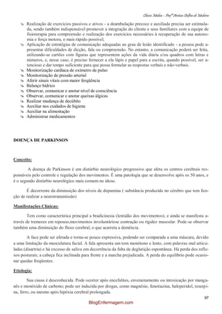Clínica Médica – Profª Aretusa Delfino de Medeiros
97
 Realização de exercícios passivos e ativos - a deambulação precoce e auxiliada precisa ser estimula-
da, sendo também indispensável promover a integração do cliente e seus familiares com a equipe de
fisioterapia para compreensão e realização dos exercícios necessários à recuperação de sua autono-
mia e força motora, o mais rápido possível;
 Aplicação de estratégias de comunicação adequadas ao grau de lesão identificado - a pessoa pode a-
presentar dificuldades de dicção, fala ou compreensão. No entanto, a comunicação poderá ser feita,
utilizando-se cartões com figuras que representem ações da vida diária e/ou quadros com letras e
números, e, nesse caso, é preciso fornecer a ela lápis e papel para a escrita, quando possível, ser a-
tencioso e dar tempo suficiente para que possa formular as respostas verbais e não-verbais.
 Monitorização cardíaca de oxímetro de pulso
 Monitorização de pressão arterial
 Aferir sinais vitais com maior ferqüência
 Balanço hídrico
 Observar, comunicar e anotar nível de consciência
 Observar, comunicar e anotar queixas álgicas
 Realizar mudança de decúbito
 Auxiliar nos cuidados de higiene
 Auxiliar na alimentação
 Administrar medicamentos
DOENÇA DE PARKINSON
Conceito:
A doença de Parkinson é um distúrbio neurológico progressivo que afeta os centros cerebrais res-
ponsáveis pelo controle e regulação dos movimentos. É uma patologia que se desenvolve após os 50 anos, e
é o segundo distúrbio neurológico mais comum no idoso.
É decorrente da diminuição dos níveis de dopamina ( substância produzida no cérebro que tem fun-
ção de realizar a neurotransmissão)
Manifestações Clínicas:
Tem como característica principal a bradicinesia (lentidão dos movimentos), e ainda se manifesta a-
través de tremores em repouso,movimentos involuntáriose contração ou rigidez muscular. Pode-se observar
também uma diminuição do fluxo cerebral, o que acarreta a demência.
A face pode ser afetada e torna-se pouco expressiva, podendo ser comparada a uma máscara, devido
a uma limitação da musculatura facial. A fala apresenta um tom monótono e lento, com palavras mal articu-
ladas (disartria) e há excesso de saliva em decorrência da falta de deglutição espontânea. Há perda dos refle-
xos posturais; a cabeça fica inclinada para frente e a marcha prejudicada. A perda do equilíbrio pode ocasio-
nar quedas freqüentes.
Etiologia:
Sua causa é desconhecida. Pode ocorrer após encefalites, envenenamento ou intoxicação por manga-
nês e monóxido de carbono; pode ser induzida por drogas, como magnésio, fenotiazina, haloperidol, reserpi-
na, ferro, ou mesmo após hipóxia cerebral prolongada.
BlogEnfermagem.com
 