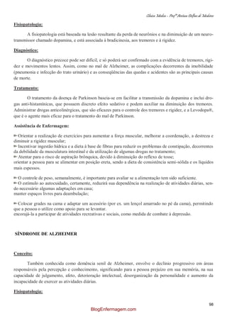 Clínica Médica – Profª Aretusa Delfino de Medeiros
98
Fisiopatologia:
A fisiopatologia está baseada na lesão resultante da perda de neurônios e na diminuição de um neuro-
transmissor chamado dopamina, e está associada à bradicinesia, aos tremores e à rigidez.
Diagnóstico:
O diagnóstico precoce pode ser difícil, e só poderá ser confirmado com a evidência de tremores, rigi-
dez e movimentos lentos. Assim, como no mal de Alzheimer, as complicações decorrentes da imobilidade
(pneumonia e infecção do trato urinário) e as conseqüências das quedas e acidentes são as principais causas
de morte.
Tratamento:
O tratamento da doença de Parkinson baseia-se em facilitar a transmissão da dopamina e inclui dro-
gas anti-histamínicas, que possuem discreto efeito sedativo e podem auxiliar na diminuição dos tremores.
Administrar drogas anticolinérgicas, que são eficazes para o controle dos tremores e rigidez, e a Levodopa®,
que é o agente mais eficaz para o tratamento do mal de Parkinson.
Assistência de Enfermagem:
Orientar a realização de exercícios para aumentar a força muscular, melhorar a coordenação, a destreza e
diminuir a rigidez muscular;
Incentivar ingestão hídrica e a dieta à base de fibras para reduzir os problemas de constipação, decorrentes
da debilidade da musculatura intestinal e da utilização de algumas drogas no tratamento;
Atentar para o risco de aspiração brônquica, devido à diminuição do reflexo de tosse;
orientar a pessoa para se alimentar em posição ereta, sendo a dieta de consistência semi-sólida e os líquidos
mais espessos.
O controle de peso, semanalmente, é importante para avaliar se a alimentação tem sido suficiente.
O estímulo ao autocuidado, certamente, reduzirá sua dependência na realização de atividades diárias, sen-
do necessário algumas adaptações em casa;
manter espaços livres para deambulação;
Colocar grades na cama e adaptar um acessório (por ex. um lençol amarrado no pé da cama), permitindo
que a pessoa o utilize como apoio para se levantar.
encorajá-la a participar de atividades recreativas e sociais, como medida de combate à depressão.
SÍNDROME DE ALZHEIMER
Conceito:
Também conhecida como demência senil de Alzheimer, envolve o declínio progressivo em áreas
responsáveis pela percepção e conhecimento, significando para a pessoa prejuízo em sua memória, na sua
capacidade de julgamento, afeto, deterioração intelectual, desorganização da personalidade e aumento da
incapacidade de exercer as atividades diárias.
Fisiopatologia:
BlogEnfermagem.com
 
