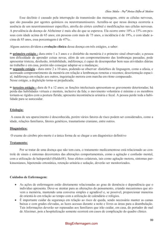Clínica Médica – Profª Aretusa Delfino de Medeiros
99
Esse declínio é causado pela interrupção da transmissão das mensagens, entre as células nervosas,
que são passadas por agentes químicos ou neurotransmissores. Acredita-se que nessa doença ocorreria a
ausência de um neurotransmissor específico, atrofia do córtex cerebral e modificações nas células nervosas.
A prevalência da doença de Alzheimer é mais alta do que se esperava. Ela ocorre entre 10% a 15% em pes-
soas com idade acima de 65 anos; em pessoas com mais de 75 anos, a incidência é de 19%, e com idade a-
cima de 85 anos, essa porcentagem é de 47%6 .
Alguns autores dividem a evolução clínica dessa doença em três estágios, a saber:
primeiro estágio - dura entre 1 a 3 anos e o distúrbio da memória é o primeiro sinal observado; a pessoa
tem dificuldade de aprender coisas novas, além de um comprometimento das lembranças passadas; pode
apresentar tristeza, desilusão, irritabilidade, indiferença; é capaz de desempenhar bem suas atividades diárias
no trabalho e em casa, porém não consegue adaptar-se a mudanças;
segundo estágio - dura entre 2 a 10 anos, podendo-se observar: distúrbios de linguagem, como a afasia, e
acentuado comprometimento da memória em relação a lembranças remotas e recentes; desorientação espaci-
al, indiferença em relação aos outros, inquietação motora com marcha em ritmo compassado.
Nesse estágio, a deglutição torna-se prejudicada;
terceiro estágio - dura de 8 a 12 anos; as funções intelectuais apresentam-se gravemente deterioradas; há
perda das habilidades virtuais e mentais, inclusive da fala; o movimento voluntário é mínimo e os membros
tornam-se rígidos com a postura fletida; apresenta incontinência urinária e fecal. A pessoa perde toda a habi-
lidade para se autocuidar.
Etiologia:
A causa de seu aparecimento é desconhecida, porém vários fatores de risco podem ser considerados, como a
idade, relações familiares, fatores genéticos, traumatismo craniano, entre outros.
Diagnóstico:
O exame do cérebro pós-morte é a única forma de se chegar a um diagnóstico definitivo
Tratamento:
Por se tratar de uma doença que não tem cura, o tratamento medicamentoso está relacionado ao con-
trole de sinais e sintomas decorrentes das alterações comportamentais, como a agitação e confusão mental,
com a utilização de haloperidol (Haldol®). Seus efeitos colaterais, tais como agitação motora, sintomas par-
kinsonianos, hipotensão ortostática, retenção urinária e sedação, deverão ser monitorizados.
Cuidados de Enfermagem:
As ações de enfermagem estão diretamente relacionadas ao grau de demência e dependência que o
indivíduo apresenta. Deve-se atentar para as alterações do pensamento, criando mecanismos que ati-
vem a memória, mantendo uma conversa simples e agradável e, se possível, proporcionar maneiras
de orientá-lo em relação ao tempo com a utilização de calendário e relógios.
É importante cuidar da segurança em relação ao risco de queda, sendo necessário manter as camas
baixas e com grades elevadas, as luzes acessas durante a noite e livres as áreas para a deambulação.
Tais informações deverão ser repassadas aos familiares que irão cuidar, em casa, do portador do mal
de Alzeimer, pois a hospitalização somente ocorrerá em casos de complicação do quadro clínico.
BlogEnfermagem.com
 