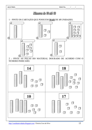 http://varaldeatividades.blogspot.com / Eleúzia Lins da Silva
1 – PINTE OS CARTAZES QUE POSSUEM MAIS DE 15 UNIDADES.
2 – PINTE AS PEÇAS DO MATERIAL DOURADO DE ACORDO COM O
NÚMERO INDICADO.
14 18
10 17
ALUNO:________________________________________ DATA:____/____/______
15
 