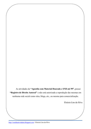 http://varaldeatividades.blogspot.com / Eleúzia Lins da Silva
As atividades da “Apostila com Material Dourado e SND até 99”, possui
“Registro de Direito Autoral" e não está autorizada a reprodução das mesmas em
nenhuma rede social como sites, blogs, etc., ou mesmo para comercialização.
Eleúzia Lins da Silva
 