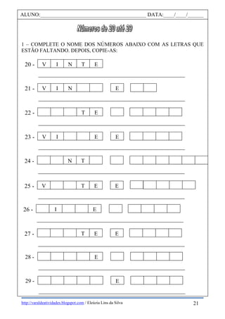 http://varaldeatividades.blogspot.com / Eleúzia Lins da Silva
1 – COMPLETE O NOME DOS NÚMEROS ABAIXO COM AS LETRAS QUE
ESTÃO FALTANDO. DEPOIS, COPIE-AS:
ALUNO:________________________________________ DATA:____/____/______
21 -
T E22 -
V I N T E20 -
V I E E
V I N E
23 -
V T E E25 -
26 - I E
N T24 -
27 - T E E
E28 -
E29 -
21
 
