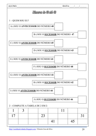 http://varaldeatividades.blogspot.com / Eleúzia Lins da Silva
1 – QUEM SOU EU?
2 – COMPLETE A TABELA DE 2 EM 2:
1 3 11
17 23 31
41 45
ALUNO:________________________________________ DATA:____/____/______
A-) SOU O ANTECESSOR DO NÚMERO 40
B-) SOU O SUCESSOR DO NÚMERO 47
C-) SOU O ANTECESSOR DO NÚMERO 45
D-) SOU O SUCESSOR DO NÚMERO 43
E-) SOU O ANTECESSOR DO NÚMERO 41
DO NÚMERO 40
F-) SOU O SUCESSOR DO NÚMERO 48
DO NÚMERO 41
DO NÚMERO 40G-) SOU O ANTECESSOR DO NÚMERO 41
DO NÚMERO 41
DO NÚMERO 40 H-) SOU O SUCESSOR DO NÚMERO 42
ANTECESSOR DO NÚMERO 41
DO NÚMERO 40I-) SOU O ANTECESSOR DO NÚMERO 44
DO NÚMERO 41
DO NÚMERO 40 J-) SOU O SUCESSOR DO NÚMERO 46
DO NÚMERO 44
DO NÚMERO 41
DO NÚMERO 40
29
 