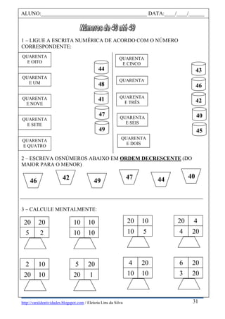 http://varaldeatividades.blogspot.com / Eleúzia Lins da Silva
1 – LIGUE A ESCRITA NUMÉRICA DE ACORDO COM O NÚMERO
CORRESPONDENTE:
2 – ESCREVA OSNÚMEROS ABAIXO EM ORDEM DECRESCENTE (DO
MAIOR PARA O MENOR)
3 – CALCULE MENTALMENTE:
ALUNO:________________________________________ DATA:____/____/______
QUARENTA
E UM
QUARENTA
E QUATRO
QUARENTA
E SETE
QUARENTA
E OITO
QUARENTA
E NOVE
44
48
41
47
49
43
46
42
40
45
QUARENTA
QUARENTA
E DOIS
QUARENTA
E TRÊS
QUARENTA
E CINCO
QUARENTA
E SEIS
2 10
20 10
20 20
5 2
5 20
20 1
10 10
10 10
4 20
10 10
20 10
10 5
6 20
3 20
20 4
4 20
47 44 40
46 42 49
31
 