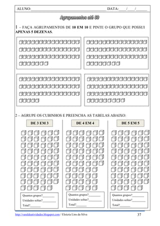 http://varaldeatividades.blogspot.com / Eleúzia Lins da Silva
1 – FAÇA AGRUPAMENTOS DE 10 EM 10 E PINTE O GRUPO QUE POSSUI
APENAS 5 DEZENAS.
2 – AGRUPE OS CUBINHOS E PREENCHA AS TABELAS ABAIXO:
ALUNO:________________________________________ DATA:____/____/______
DE 3 EM 3 DE 4 EM 4 DE 5 EM 5
Quantos grupos?________
Unidades soltas?_________
Total?_______
Quantos grupos?________
Unidades soltas?_________
Total?_______
Quantos grupos?________
Unidades soltas?_________
Total?_______
37
 