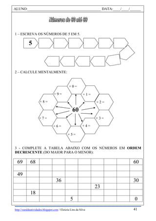 http://varaldeatividades.blogspot.com / Eleúzia Lins da Silva
1 – ESCREVA OS NÚMEROS DE 5 EM 5.
2 – CALCULE MENTALMENTE:
3 - COMPLETE A TABELA ABAIXO COM OS NÚMEROS EM ORDEM
DECRESCENTE (DO MAIOR PARA O MENOR):
69 68 60
49
36 30
23
18
5 0
ALUNO:________________________________________ DATA:____/____/______
5
60
+ 0 =
+ 1 =
+ 2 =
+ 3 =
+ 4 =
+ 5 =
+ 6 =
+ 7 =
+ 9 =
+ 8 =
41
 