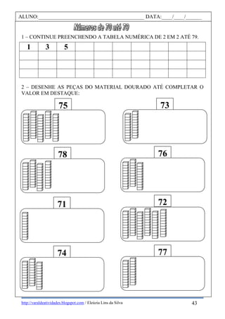http://varaldeatividades.blogspot.com / Eleúzia Lins da Silva
1 – CONTINUE PREENCHENDO A TABELA NUMÉRICA DE 2 EM 2 ATÉ 79.
1 3 5
2 – DESENHE AS PEÇAS DO MATERIAL DOURADO ATÉ COMPLETAR O
VALOR EM DESTAQUE:
75 73
74 77
78 76
71 72
ALUNO:________________________________________ DATA:____/____/______
43
 