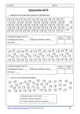 http://varaldeatividades.blogspot.com / Eleúzia Lins da Silva
1 – OBSERVE OS GRUPOS ABAIXO E RESPONDA:
2 – AGRUPE OS CUBINHOS DE 5 EM 5.
ALUNO:________________________________________ DATA:____/____/______
a) Quantos grupos de 10? ______
b) Quantas dezenas? ____ c) Quantas unidades soltas?____
d) Total?_____
Número
Dezenas
Unidades
soltas
a) Quantos grupos você formou? _______
b) Quantos cubinhos sobraram? _______
c) Total de cubinhos que foram agrupados?_______
47
a) Quantos grupos de 10? ______
b) Quantas dezenas? ____ c) Quantas unidades soltas?____
d) Total?_____
Número
Dezenas
Unidades
soltas
 