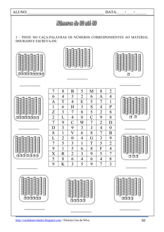 http://varaldeatividades.blogspot.com / Eleúzia Lins da Silva
1 – PINTE NO CAÇA-PALAVRAS OS NÚMEROS CORRESPONDENTES AO MATERIAL
DOURADO E ESCREVA-OS:
7 8 B 5 M 8 2
6 4 3 2 6 A 4
A T 4 E 5 7 1
1 6 H 3 S 4 P
Z 3 7 8 5 2 8
2 L 4 0 Ç 9 8
7 9 C W 7 2 D
D 3 9 3 J 4 0
8 1 V 6 8 7 B
L 2 0 4 G 3 9
7 5 3 1 T 5 2
9 1 5 6 8 F 4
X R 2 3 9 5 7
5 8 6 4 6 4 8
9 K 3 5 9 7 3
ALUNO:________________________________________ DATA:____/____/______
50
 
