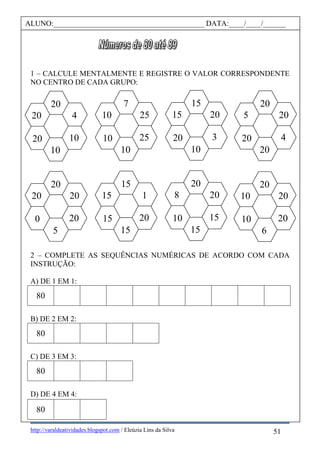 http://varaldeatividades.blogspot.com / Eleúzia Lins da Silva
1 – CALCULE MENTALMENTE E REGISTRE O VALOR CORRESPONDENTE
NO CENTRO DE CADA GRUPO:
2 – COMPLETE AS SEQUÊNCIAS NUMÉRICAS DE ACORDO COM CADA
INSTRUÇÃO:
A) DE 1 EM 1:
80
B) DE 2 EM 2:
80
C) DE 3 EM 3:
80
D) DE 4 EM 4:
80
ALUNO:________________________________________ DATA:____/____/______
20
20
20
5
20
0
15
1
20
15
15
15
20
20
15
15
8
10
20
20
20
6
10
10
20
20
4
20
5
20
15
20
3
10
15
20
7
25
25
10
10
10
20
4
10
10
20
20
51
 