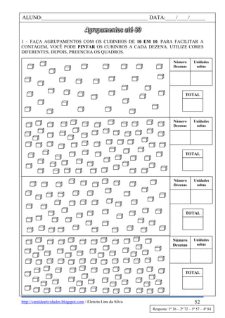 http://varaldeatividades.blogspot.com / Eleúzia Lins da Silva
1 – FAÇA AGRUPAMENTOS COM OS CUBINHOS DE 10 EM 10. PARA FACILITAR A
CONTAGEM, VOCÊ PODE PINTAR OS CUBINHOS A CADA DEZENA. UTILIZE CORES
DIFERENTES. DEPOIS, PREENCHA OS QUADROS.
ALUNO:________________________________________ DATA:____/____/______
Número
Dezenas
Unidades
soltas
TOTAL
Número
Dezenas
Unidades
soltas
TOTAL
Número
Dezenas
Unidades
soltas
TOTAL
Número
Dezenas
Unidades
soltas
TOTAL
52
Resposta: 1º 36 – 2º 72 – 3º 57 – 4º 84
 