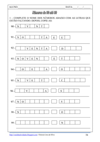 http://varaldeatividades.blogspot.com / Eleúzia Lins da Silva
1 – COMPLETE O NOME DOS NÚMEROS ABAIXO COM AS LETRAS QUE
ESTÃO FALTANDO. DEPOIS, COPIE-AS:
ALUNO:________________________________________ DATA:____/____/______
91 -
92 -
90 -
93 -
95 -
96 -
94 -
97 -
N V N T
E U
98 -
99 -
C
TE
Q
S
S
O
N
N O T A
DV E N T A
N O V E N
O E A
N V E T
V A
N O
N
54
 