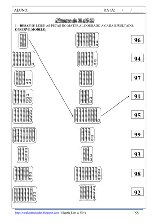 http://varaldeatividades.blogspot.com / Eleúzia Lins da Silva
1 – DESAFIO! LIGUE AS PEÇAS DO MATERIAL DOURADO A CADA RESULTADO.
OBSERVE MODELO:
ALUNO:________________________________________ DATA:____/____/______
96
94
97
91
95
99
93
98
92
55
 