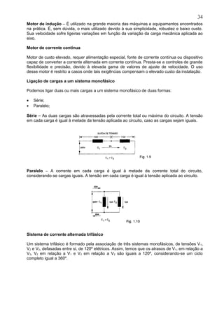 Motor de indução – É utilizado na grande maioria das máquinas e equipamentos encontrados
na prática. É, sem dúvida, o mais utilizado devido à sua simplicidade, robustez e baixo custo.
Sua velocidade sofre ligeiras variações em função da variação da carga mecânica aplicada ao
eixo.
Motor de corrente contínua
Motor de custo elevado, requer alimentação especial, fonte de corrente contínua ou dispositivo
capaz de converter a corrente alternada em corrente contínua. Presta-se a controles de grande
flexibilidade e precisão, devido à elevada gama de valores de ajuste de velocidade. O uso
desse motor é restrito a casos onde tais exigências compensam o elevado custo da instalação.
Ligação de cargas a um sistema monofásico
Podemos ligar duas ou mais cargas a um sistema monofásico de duas formas:
• Série;
• Paralelo;
Série – As duas cargas são atravessadas pela corrente total ou máxima do circuito. A tensão
em cada carga é igual à metade da tensão aplicada ao circuito, caso as cargas sejam iguais.
Paralelo – A corrente em cada carga é igual à metade da corrente total do circuito,
considerando-se cargas iguais. A tensão em cada carga é igual à tensão aplicada ao circuito.
Sistema de corrente alternada trifásico
Um sistema trifásico é formado pela associação de três sistemas monofásicos, de tensões V1,
V2 e V3, defasadas entre si, de 120º elétricos. Assim, temos que os atrasos de V1, em relação a
V3, V2 em relação a V1 e V3 em relação a V2 são iguais a 120º, considerando-se um ciclo
completo igual a 360º.
34
 