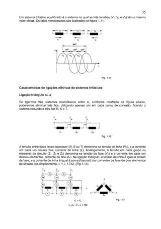 Um sistema trifásico equilibrado é o sistema no qual as três tensões (V1, V2 e V3) têm o mesmo
valor eficaz. Os fatos mencionados são ilustrados na figura 1.11.
Características de ligações elétricas de sistemas trifásicos
Ligação triângulo ou ∆
Se ligarmos três sistemas monofásicos entre si, conforme mostrado na figura abaixo,
poderemos eliminar três fios, utilizando apenas um em cada ponto de conexão, ficando o
sistema reduzido a três fios R, S e T.
A tensão entre duas fases quaisquer (R, S ou T) denomina-se tensão de linha (VL), e a corrente
em cada um desses fios, corrente de linha (IL). Analogamente, a tensão em cada grupo ou
elemento do circuito (Z1, Z2 e Z3) denomina-se tensão de fase (VF) e a corrente em cada um
desses elementos, corrente de fase (IF). Na ligação triângulo, a tensão de linha é igual à tensão
de fase, e a corrente de linha é igual à soma (fasorial) das correntes de fase de dois elementos
do circuito, ou simplesmente, IL = IF.1,732, (Fig.1.13)
35
 