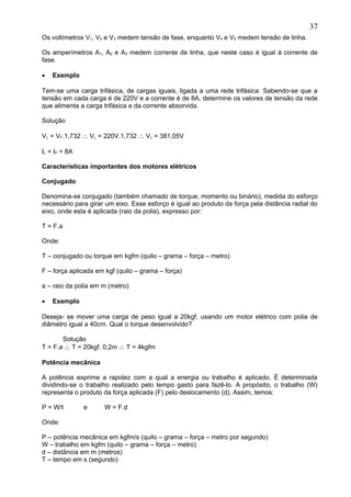 Os voltímetros V1, V2 e V3 medem tensão de fase, enquanto V4 e V5 medem tensão de linha.
Os amperímetros A1, A2 e A3 medem corrente de linha, que neste caso é igual à corrente de
fase.
• Exemplo
Tem-se uma carga trifásica, de cargas iguais, ligada a uma rede trifásica. Sabendo-se que a
tensão em cada carga é de 220V e a corrente é de 8A, determine os valores de tensão da rede
que alimenta a carga trifásica e da corrente absorvida.
Solução
VL = VF.1,732 ∴ VL = 220V.1,732 ∴ VL = 381,05V
IL = IF = 8A
Características importantes dos motores elétricos
Conjugado
Denomina-se conjugado (também chamado de torque, momento ou binário), medida do esforço
necessário para girar um eixo. Esse esforço é igual ao produto da força pela distância radial do
eixo, onde esta é aplicada (raio da polia), expresso por:
T = F.a
Onde:
T – conjugado ou torque em kgfm (quilo – grama – força – metro)
F – força aplicada em kgf (quilo – grama – força)
a – raio da polia em m (metro)
• Exemplo
Deseja- se mover uma carga de peso igual a 20kgf, usando um motor elétrico com polia de
diâmetro igual a 40cm. Qual o torque desenvolvido?
Solução
T = F.a ∴ T = 20kgf. 0,2m ∴ T = 4kgfm
Potência mecânica
A potência exprime a rapidez com a qual a energia ou trabalho é aplicado. É determinada
dividindo-se o trabalho realizado pelo tempo gasto para fazê-lo. A propósito, o trabalho (W)
representa o produto da força aplicada (F) pelo deslocamento (d). Assim, temos:
P = W/t e W = F.d
Onde:
P – potência mecânica em kgfm/s (quilo – grama – força – metro por segundo)
W – trabalho em kgfm (quilo – grama – força – metro)
d – distância em m (metros)
T – tempo em s (segundo)
37
 