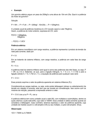 • Exemplo
Um guincho elétrico ergue um peso de 200kgf a uma altura de 15m em 25s. Qual é a potência
do motor do guincho?
Solução
P = W/t ∴ P = F.d/t ∴ P = 200kgf . 15m/25s ∴ P = 120kgfm/s
A unidade usual de potência mecânica é o CV (cavalo vapor) e vale 75kgfm/s.
Assim, a potência do motor anterior, expressa em CV, será:
P(CV) = 120kgfm/s.
75Kgfm/s
∴ P(CV) = 1,6CV
Potência elétrica
Em um sistema monofásico com carga resistiva, a potência representa o produto da tensão da
rede pela corrente, dado por:
P = V.I
Em se tratando de sistema trifásico, com carga resistiva, a potência em cada fase da carga
será:
PF = VF.IF
A potência total do sistema trifásico será igual à soma das potências das três fases, ou seja, P
= 3PF ou 3.VF.IF Sabendo- se que, para a ligação triângulo, VL = VF e IL = I.1,732 e para a
ligação estrela VL = VF.1,732 e IL = IF, a equação de potência para qualquer caso será:
P = √3 V.I
Esse produto exprime o valor da potência aparente em sistema trifásicos (Pa).
Considerando-se cargas reativas, ou seja, onde existe defasagem (atraso ou adiantamento) da
tensão em relação à corrente, esta tem que ser levada em consideração. Isso ocorre com os
motores de indução, passando a expressão anterior a valer:
P = √3.V.I.cos ϕ ou P = Pa. cos ϕ
A potência elétrica tem como unidade usual o watt (W), com múltiplos e submúltiplos, dentre os
quais citamos o quilo-watt (kW), cujo valor é 1000W. Essa unidade é válida somente quando se
considera a defasagem. Caso contrário, teremos expresso o valor da potência aparente, cuja
unidade de medida usual é o volt-ampère (VA) ou seu múltiplo, o quilo-volt-ampère (Kva).
Observação
1CV = 736W ou 0,736kW.
38
 