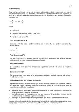 Rendimento (η)
Representa a eficiência com a qual a energia elétrica absorvida é transformada em energia
mecânica disponível no eixo do motor. Considerando a potência mecânica útil disponível no
eixo (Pu) e a potência elétrica absorvida da rede (Pe), o rendimento será a relação entre elas,
expresso por:
Onde
η - rendimento
Pu – potência mecânica útil em W (736.P (CV))
Pe – potência elétrica em W
Fator de potência (cos ϕ)
Expressa a relação entre a potência elétrica real ou ativa (Pe) e a potência aparente (Pa).
Assim, tem-se:
Fator de serviços (Fs)
É o fator que, aplicado à potência nominal, indica a carga permissível que pode ser aplicada
continuamente ao motor, sob condições especificadas.
Velocidade nominal
É a velocidade (rpm) do motor funcionando à potência nominal, sob tensão e freqüência
nominais.
Corrente nominal (A)
É a corrente que o motor absorve da rede quando funciona à potência nominal, sob tensão e
freqüência nominais.
Corrente de partida dos motores de indução
A partida dos motores trifásicos de indução deverá, sempre que possível, ser direta, por meio
de contatores. Porém, há casos em que a corrente de partida do motor é elevada, tendo as
seguintes conseqüências prejudiciais:
• queda de tensão elevada no sistema de alimentação da rede. Isso provoca perturbações
em equipamentos instalados no sistema;
• elevação no custo da instalação, uma vez que o sistema de proteção e controle (cabos,
contatores etc.), deverão ser superdimensionados;
• imposição da concessionária de energia elétrica, que limita a queda de tensão da rede.
Caso o sistema de partida direta não seja possível, devido às implicações citadas acima, pode-
se optar por um sistema de partida indireta, a fim de reduzir a corrente de partida.
39
e
u
e
u
P
P
ou
P
P
== %ηη
a
e
P
P
=ϕcos
 