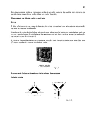 Em alguns casos, pode-se necessitar ainda de um alto conjunto de partida, com corrente de
partida baixa, devendo-se então utilizar um motor de anéis.
Sistemas de partida de motores elétricos
Direta
É feito o fechamento, na caixa de ligações do motor, compatível com a tensão de alimentação
da rede, em estrela ou triângulo.
O sistema de proteção (fusíveis e relé térmico de sobrecarga) é escolhido e ajustado a partir de
curvas características já estudadas e dos valores nominais de corrente e tempo de aceleração
da carga (curvas de conjugado).
A corrente de partida direta dos motores de indução varia de aproximadamente seis (6) a sete
(7) vezes o valor da corrente nominal do motor.
Esquema de fechamento externo de terminais dos motores
Seis terminais
40
 
