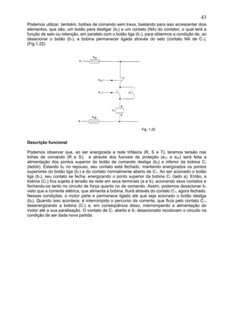 Podemos utilizar, também, botões de comando sem trava, bastando para isso acrescentar dois
elementos, que são, um botão para desligar (b0) e um contato (NA) do contator, o qual terá a
função de selo ou retenção, em paralelo com o botão liga (b1), para obtermos a condição de, ao
desacionar o botão (b1), a bobina permanecer ligada através do selo (contato NA de C1).
(Fig.1.22)
Descrição funcional
Podemos observar que, ao ser energizada a rede trifásica (R, S e T), teremos tensão nas
linhas de comando (R e S), e através dos fusíveis de proteção (e21 e e22) será feita a
alimentação dos pontos superior do botão de comando desliga (b0) e inferior da bobina C1
(ladob). Estando b0 no repouso, seu contato está fechado, mantendo energizados os pontos
superiores do botão liga (b1) e do contato normalmente aberto de C1. Ao ser acionado o botão
liga (b1), seu contato se fecha, energizando o ponto superior da bobina C1 (lado a). Então, a
bobina (C1) fica sujeita à tensão da rede em seus terminais (a e b), acionando seus contatos e
fechando-os tanto no circuito de força quanto no de comando. Assim, podemos desacionar b1
visto que a corrente elétrica, que alimenta a bobina, fluirá através do contato C1, agora fechado.
Nessas condições, o motor parte e permanece ligado até que seja acionado o botão desliga
(b0). Quando isso acontece, é interrompido o percurso da corrente, que fluía pelo contato C1,
desenergizando a bobina (C1) e, em conseqüência disso, interrompendo a alimentação do
motor até a sua paralisação. O contato de C1 aberto e b1 desacionado recolocam o circuito na
condição de ser dada nova partida.
43
 