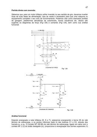 Partida direta com reversão
Sabemos que, para um motor trifásico sofrer inversão no seu sentido de giro, devemos inverter
duas de suas fases de alimentação. Isso às vezes é necessário para que uma máquina ou
equipamento complete o seu ciclo de funcionamento. Podemos citar como exemplos portões
de garagem, plataformas elevatórias de automóveis, tornos mecânicos etc. abaixo são
sugerido os diagramas de força (Fig.1.29) e comando (Fig.1.30), bem como sua análise
funcional.
Análise funcional
Estando energizada a rede trifásica (R, S e T), estaremos energizando o borne 95 do relé
térmico de sobrecarga, e os pontos inferiores (lado b) das bobinas C1 e C2, através dos
fusíveis e21 e e22. O contato NF (95,96) do relé térmico de sobrecarga, ligado em série com o
contato NF (1,2) do botão desligada (b0), proporciona a energização dos bornes superiores (1)
47
 