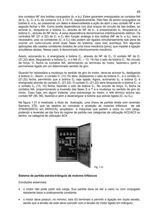 dos contatos NF dos botões conjugados (b1 e b2). Estes garantem energizados os contatos NA
de b1, b2, C1 e C2 de números 3-4, e 13-14, respectivamente. Pelo fato de serem conjugados os
botões b1 e b2, ao pressionar um deles é desencadeada a ação de abrir o seu contato NF e em
seguida fechar o NA. Como existe dependência nos dois braços do circuito de tais botões, ao
acionar b1, bloqueia-se a bobina C2, através do NF de b1, e pressionando b2, bloqueia-se a
bobina C1, através do NF de b2. A essa dependência denominamos intertravamento elétrico. Os
contratos NF (21 e 22) de C1 e C2 têm função análoga à dos botões (NF de b1 e b2). Isso é
necessário, pois os contatores (C1 e C2) não podem ser ligados simultaneamente sob pena de
ocorrer um curto-circuito entre duas fases do sistema, caso isso aconteça. Em algumas
aplicações são usados contatores dotados de uma trava mecânica (pino), que impede a ligação
simultânea destes. Nesse caso, é denominado intertravamento mecânico.
Assim, acionando b1, é energizada a bobina C1, através do NF de C2. O contato NF de C1
(21,22) abre, bloqueando a bobina C2, e o NA (C1 – 13, 14) faz o selo da bobina C1. No circuito
de força, C1 fecha os contatos NA, alimentando os terminais do motor, fazendo-o partir e
permanecer ligado em um determinado sentido de giro.
Quando for necessária a mudança no sentido de giro do motor, deve-se acionar b0, desligando
a bobina C1. Assim, o contato C1 (13,14) abre, desfazendo o selo da bobina C1, e o contato C1
(21,22) fecha, permitindo que a bobina C2 seja ligada. Agora, acionando b2, a bobina C2 é
energizada através do contato C1 (21,22). O contato C2 (21,22) abre bloqueando a bobina C1, e
o contato C2 (13, 14) fecha, fazendo o selo da bobina C2. No circuito de força, C2 fecha os
contatos NA, proporcionando a inversão das fases S e T e a mudança no sentido de giro do
motor. Caso haja, em algum instante, uma sobrecarga no motor, o relé térmico aciona seu
contato NF (95, 96), fazendo-o abrir e desenergizar a bobina que estiver ligada (C1 ou C2).
Na figura 1.31 é mostrada, a título de ilustração, uma chave de partida direta com reversão
Siemens 3TD, que se destina ao comando e proteção de motores trifásicos de até
375kW(500CV) em 440V(CA), acoplados a máquinas que partem a vazio ou com carga,
podendo a reversão se dar fora do regime de partida nas categorias de utilização AC2/AC3 ou
dentro, na categoria de utilização AC4.
Sistema de partida estrela-triângulo de motores trifásicos
Condições essenciais:
• o motor não pode partir sob carga. Sua partida deve se dar a vazio ou com conjugado
resistente baixo e praticamente constante;
• o motor deve possuir, no mínimo, seis (6) terminais e permitir a ligação em dupla tensão,
sendo que a tensão da rede deve coincidir com a tensão do motor ligado em triângulo;
48
 