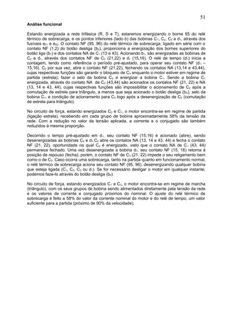 Análise funcional
Estando energizada a rede trifásica (R, S e T), estaremos energizando o borne 95 do relé
térmico de sobrecarga, e os pontos inferiores (lado b) das bobinas C1, C2, C3 e d1, através dos
fusíveis e21 e e22. O contato NF (95, 96) do relé térmico de sobrecarga, ligado em série com o
contato NF (1,2) do botão desliga (b0), proporciona a energização dos bornes superiores do
botão liga (b1) e dos contatos NA de C1 (13 e 43). Acionando b1, são energizadas as bobinas de
C2 e d1, através dos contatos NF de C3 (21,22) e d1 (15,16). O relé de tempo (d1) inicia a
contagem, tendo como referência o período pré-ajustado, para operar seu contato NF (d1 –
15,16). C2 por sua vez, abre o contato NF (21,22), fechando os contatos NA (13,14 e 43,44),
cujas respectivas funções são garantir o bloqueio de C3 enquanto o motor estiver em regime de
partida (estrela), fazer o selo da bobina C2 e energizar a bobina C1. Sendo a bobina C1
energizada, através do contato NA de C2 (43,44) são acionados os contatos NF (21, 22) e NA
(13, 14 e 43, 44), cujas respectivas funções são impossibilitar o acionamento de C2 após a
comutação de estrela para triângulo, a menos que seja acionado o botão desliga (b0), selo da
bobina C1, e condição de acionamento para C3 logo após a desenergização de C2 (comutação
de estrela para triângulo).
No circuito de força, estando energizados C2 e C1, o motor encontra-se em regime de partida
(ligação estrela), recebendo em cada grupo de bobina aproximadamente 58% da tensão da
rede. Com a redução no valor da tensão aplicada, a corrente e o conjugado são também
reduzidos à mesma proporção.
Decorrido o tempo pré-ajustado em d1, seu contato NF (15,16) é acionado (abre), sendo
desenergizadas as bobinas C2 e d1.C2 abre os contatos NA (13, 14 e 43, 44) e fecha o contato
NF (21, 22), oportunidade na qual C3 é energizado, visto que o contato NA de C1 (43, 44)
permanece fechado. Uma vez desenergizada a bobina d1, seu contato NF (15, 16) retorna à
posição de repouso (fecha); porém, o contato NF de C3 (21, 22) impede o seu religamento bem
como o de C2. Caso ocorra uma sobrecarga, tanto na partida quanto em funcionamento normal,
o relé térmico de sobrecarga aciona seu contato NF (95, 96), desenergizando qualquer bobina
que esteja ligada (C1, C2, C3 ou d1). Se for necessário desligar o motor em qualquer instante,
podemos faze-lo através do botão desliga (b0).
No circuito de força, estando energizados C1 e C3, o motor encontra-se em regime de marcha
(triângulo), com os seus grupos de bobina sendo alimentados diretamente pela tensão da rede
e os valores de corrente e conjugado próximos do nominal. O ajuste do relé térmico de
sobrecarga é feito a 58% do valor da corrente nominal do motor e do relé de tempo, um valor
suficiente para a partida (próximo de 90% da velocidade).
51
 