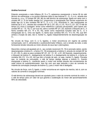 Análise funcional
Estando energizada a rede trifásica (R, S e T), estaremos energizando o borne 95 do relé
térmico de sobrecarga, e os pontos inferiores (lado b) das bobinas C1, C2, C3 e d1, através dos
fusíveis e21 e e22. O contato NF (95, 96) do relé térmico de sobrecarga, ligado em série com o
contato NF (1, 2) do botão desliga (b0), proporciona a energização dos bornes superiores do
botão liga (b1) e dos contatos NA de C1, C2 e C3 (13). Acionando b1, são energizadas as
bobinas de d1 e C1, através dos contatos NF de C2 (61, 62), d1 (15, 16) e C2 (21, 22). O relé de
tempo (d1) inicia a contagem, tendo como referência o período pré-ajustado, para operar seu
contato NF (d1 - 15, 16). C1 por sua vez, abre o contato NF (21, 22), fazendo o bloqueio de C2, e
fecha contatos NA (13, 14 e 43, 44), tendo como respectivas funções selo de C1, d1 e
energização de C3. Uma vez ligado, C3 fecha seus contatos NA (13, 14 e 43, 44), que têm
ambos a função de selo, isto é, manter C3, ligado independentemente da desenergização de
C1.
No circuito de força, com C1 e C3 ligados, o motor encontra-se em regime de partida
compensada, com C1 alimentando o autotransformador trifásico, com a tensão da rede, e este
fornecendo tensão reduzida ao motor através de seus tap´s (derivações).
Decorrido o tempo pré-ajustado em d1, seu contato reversível (15, 16) é acionado (abre), sendo
desenergizada a bobina C1, e fecha (15, 18) energizando a bobina C2 através do contato NF de
C1 (21, 22). C2 abre os seus contatos NF (21, 22 - 31, 32 - e 61, 62) fazendo, respectivamente,
o bloqueio da bobina C1, desligamento da bobina C3 e desligamento da bobina d1, e fecha os
contatos NA (13, 14 e 43, 44) que têm a função de selo, ou seja, manter C2 ligado. Perceba
que, no instante da comutação, o relé de tempo desliga apenas a bobina C1, ficando
energizada a bobina C3, mantendo assim o motor sob tensão através dos enrolamentos de
cada coluna do autotransformador. Isso faz com que seja reduzido o pico de corrente no
instante da comutação (inserção da bobina C2), pois o motor não é desligado.
No circuito de força, com C2 ligado, o motor encontra-se em regime de marcha, isto é, com os
valores de corrente e conjugado nominais.
O relé térmico de sobrecarga deverá ser ajustado para o valor da corrente nominal do motor, e
o relé de tempo para um valor tal que garanta a aceleração do motor até aproximadamente
80% da velocidade.
55
 