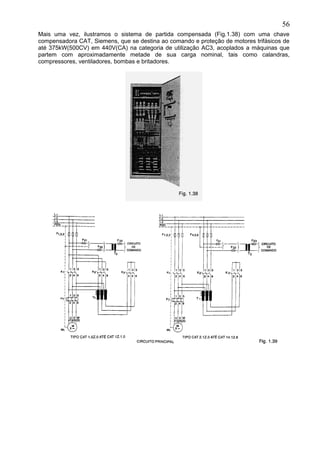Mais uma vez, ilustramos o sistema de partida compensada (Fig.1.38) com uma chave
compensadora CAT, Siemens, que se destina ao comando e proteção de motores trifásicos de
até 375kW(500CV) em 440V(CA) na categoria de utilização AC3, acoplados a máquinas que
partem com aproximadamente metade de sua carga nominal, tais como calandras,
compressores, ventiladores, bombas e britadores.
56
 