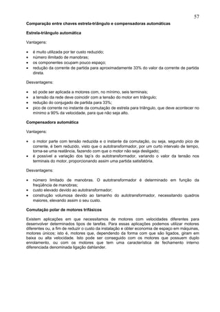 Comparação entre chaves estrela-triângulo e compensadoras automáticas
Estrela-triângulo automática
Vantagens:
• é muito utilizada por ter custo reduzido;
• número ilimitado de manobras;
• os componentes ocupam pouco espaço;
• redução da corrente de partida para aproximadamente 33% do valor da corrente de partida
direta.
Desvantagens:
• só pode ser aplicada a motores com, no mínimo, seis terminais;
• a tensão da rede deve coincidir com a tensão do motor em triângulo;
• redução do conjugado de partida para 33%;
• pico de corrente no instante da comutação de estrela para triângulo, que deve acontecer no
mínimo a 90% da velocidade, para que não seja alto.
Compensadora automática
Vantagens:
• o motor parte com tensão reduzida e o instante da comutação, ou seja, segundo pico de
corrente, é bem reduzido, visto que o autotransformador, por um curto intervalo de tempo,
torna-se uma reatância, fazendo com que o motor não seja desligado;
• é possível a variação dos tap’s do autotransformador, variando o valor da tensão nos
terminais do motor, proporcionando assim uma partida satisfatória.
Desvantagens:
• número limitado de manobras. O autotransformador é determinado em função da
freqüência de manobras;
• custo elevado devido ao autotransformador;
• construção volumosa devido ao tamanho do autotransformador, necessitando quadros
maiores, elevando assim o seu custo.
Comutação polar de motores trifásicos
Existem aplicações em que necessitamos de motores com velocidades diferentes para
desenvolver determinados tipos de tarefas. Para essas aplicações podemos utilizar motores
diferentes ou, a fim de reduzir o custo da instalação e obter economia de espaço em máquinas,
motores únicos; isto é, motores que, dependendo da forma com que são ligados, giram em
baixa ou alta velocidade. Isto pode ser conseguido com os motores que possuem duplo
enrolamento, ou com os motores que tem uma característica de fechamento interno
diferenciada denominada ligação dahlander.
57
 