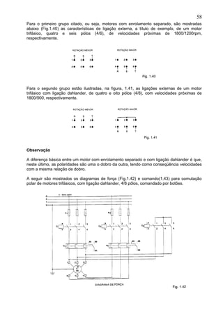 Para o primeiro grupo citado, ou seja, motores com enrolamento separado, são mostradas
abaixo (Fig.1.40) as características de ligação externa, a título de exemplo, de um motor
trifásico, quatro e seis pólos (4/6), de velocidades próximas de 1800/1200rpm,
respectivamente.
Para o segundo grupo estão ilustradas, na figura, 1.41, as ligações externas de um motor
trifásico com ligação dahlander, de quatro e oito pólos (4/8), com velocidades próximas de
1800/900, respectivamente.
Observação
A diferença básica entre um motor com enrolamento separado e com ligação dahlander é que,
neste último, as polaridades são uma o dobro da outra, tendo como conseqüência velocidades
com a mesma relação de dobro.
A seguir são mostrados os diagramas de força (Fig.1.42) e comando(1.43) para comutação
polar de motores trifásicos, com ligação dahlander, 4/8 pólos, comandado por botões.
58
 