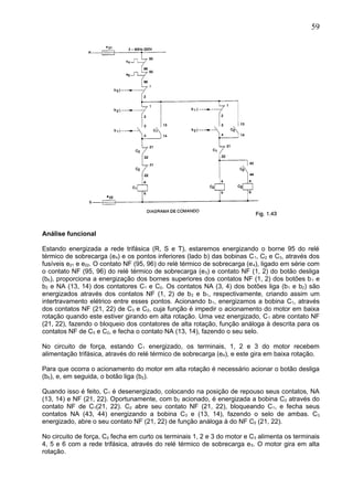 Análise funcional
Estando energizada a rede trifásica (R, S e T), estaremos energizando o borne 95 do relé
térmico de sobrecarga (e4) e os pontos inferiores (lado b) das bobinas C1, C2 e C3, através dos
fusíveis e21 e e22. O contato NF (95, 96) do relé térmico de sobrecarga (e4), ligado em série com
o contato NF (95, 96) do relé térmico de sobrecarga (e5) e contato NF (1, 2) do botão desliga
(b0), proporciona a energização dos bornes superiores dos contatos NF (1, 2) dos botões b1 e
b2 e NA (13, 14) dos contatores C1 e C2. Os contatos NA (3, 4) dos botões liga (b1 e b2) são
energizados através dos contatos NF (1, 2) de b2 e b1, respectivamente, criando assim um
intertravamento elétrico entre esses pontos. Acionando b1, energizamos a bobina C1, através
dos contatos NF (21, 22) de C3 e C2, cuja função é impedir o acionamento do motor em baixa
rotação quando este estiver girando em alta rotação. Uma vez energizado, C1 abre contato NF
(21, 22), fazendo o bloqueio dos contatores de alta rotação, função análoga à descrita para os
contatos NF de C3 e C2, e fecha o contato NA (13, 14), fazendo o seu selo.
No circuito de força, estando C1 energizado, os terminais, 1, 2 e 3 do motor recebem
alimentação trifásica, através do relé térmico de sobrecarga (e4), e este gira em baixa rotação.
Para que ocorra o acionamento do motor em alta rotação é necessário acionar o botão desliga
(b0), e, em seguida, o botão liga (b2).
Quando isso é feito, C1 é desenergizado, colocando na posição de repouso seus contatos, NA
(13, 14) e NF (21, 22). Oportunamente, com b2 acionado, é energizada a bobina C2 através do
contato NF de C1(21, 22). C2 abre seu contato NF (21, 22), bloqueando C1, e fecha seus
contatos NA (43, 44) energizando a bobina C3 e (13, 14), fazendo o selo de ambas. C3
energizado, abre o seu contato NF (21, 22) de função análoga à do NF C2 (21, 22).
No circuito de força, C2 fecha em curto os terminais 1, 2 e 3 do motor e C3 alimenta os terminais
4, 5 e 6 com a rede trifásica, através do relé térmico de sobrecarga e5. O motor gira em alta
rotação.
59
 