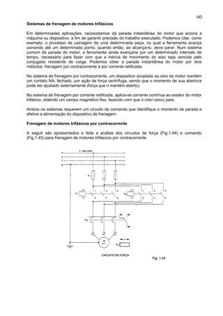 Sistemas de frenagem de motores trifásicos
Em determinadas aplicações, necessitamos da parada instantânea do motor que aciona a
máquina ou dispositivo, a fim de garantir precisão do trabalho executado. Podemos citar, como
exemplo, o processo de usinagem de uma determinada peça, no qual a ferramenta avança
usinando até um determinado ponto, quando então, ao alcança-lo, deve parar. Num sistema
comum de parada do motor, a ferramenta ainda avançaria por um determinado intervalo de
tempo, necessário para fazer com que a inércia de movimento do eixo seja vencida pelo
conjugado resistente de carga. Podemos obter a parada instantânea do motor por dois
métodos: frenagem por contracorrente e por corrente retificada.
No sistema de frenagem por contracorrente, um dispositivo acoplado ao eixo do motor mantém
um contato NA, fechado, por ação de força centrífuga, sendo que o momento de sua abertura
pode ser ajustado externamente (força que o mantém aberto).
No sistema de frenagem por corrente retificada, aplica-se corrente contínua ao estator do motor
trifásico, obtendo um campo magnético fixo, fazendo com que o rotor (eixo) pare.
Ambos os sistemas requerem um circuito de comando que identifique o momento da parada e
efetive a alimentação do dispositivo de frenagem.
Frenagem de motores trifásicos por contracorrente
A seguir são apresentados e feita a análise dos circuitos de força (Fig.1.44) e comando
(Fig.1.45) para frenagem de motores trifásicos por contracorrente.
60
 