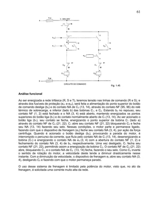 Análise funcional
Ao ser energizada a rede trifásica (R, S e T), teremos tensão nas linhas de comando (R e S), e
através dos fusíveis de proteção (e21 e e22), será feita a alimentação do ponto superior do botão
de comando desliga (b0) e do contato NA de C2 (13, 14), através do contato NF (95, 96) do relé
térmico de sobrecarga, e inferior (lado b) das bobinas C1, e C2. Estando b0 no repouso, seu
contato NF (1, 2) está fechado e o NA (3, 4) está aberto, mantendo energizados os pontos
superiores do botão liga (b1) e do contato normalmente aberto de C1 (13, 14). Ao ser acionado o
botão liga (b1), seu contato se fecha, energizando o ponto superior da bobina C1 (lado a)
através do contato NF de C2 (21, 22). C1 abre seu contato NF (21, 22) bloqueando C2 e fecha
seu NA (13, 14) fazendo seu selo. Nessas condições, o motor parte e permanece ligado,
fazendo com que o dispositivo de frenagem (e3) feche seu contato NA (3, 4), por ação da força
centrífuga. Quando é acionado o botão desliga (b0), provocando a parada do motor, é
interrompido o percurso da corrente, que fluía pelo contato NA de C1 (13, 14), desenergizando a
bobina (C1) e energizando o contato NA de e3 (3, 4) com a abertura do contato NF (1, 2) e
fechamento do contato NA (3, 4) de b0, respectivamente. Uma vez desligado, C1 fecha seu
contato NF (21, 22), permitindo assim a energização da bobina C2. O contato NF de C2 (21, 22)
abre, bloqueando C1, e o contato NA de C2 (13, 14) fecha, fazendo o seu selo. Como C2 inverte
o sentido de rotação do motor, a velocidade deste tende a diminuir drasticamente nesse
instante. Com a diminuição da velocidade, o dispositivo de frenagem e3 abre seu contato NA (3,
4), desligando C2 e fazendo com que o motor permaneça parado.
O uso desse sistema de frenagem é limitado pela potência do motor, visto que, no ato da
frenagem, é solicitada uma corrente muito alta da rede.
61
 
