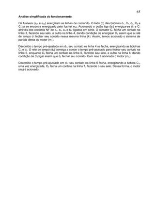 Análise simplificada do funcionamento
Os fusíveis (e21 e e22) energizam as linhas de comando. O lado (b) das bobinas d1, C1, d2, C2 e
C3 já se encontra energizado pelo fusível e22. Acionando o botão liga (b1) energiza-se d1 e C1
através dos contatos NF de e4, e5, e6 e b0, ligados em série. O contator C1 fecha um contato na
linha 3, fazendo seu selo, e outro na linha 4, dando condição de energizar C2 assim que o relé
de tempo d1 fechar seu contato nessa mesma linha (4). Assim, temos acionado o sistema de
partida direta do motor (m1).
Decorrido o tempo pré-ajustado em d1, seu contato na linha 4 se fecha, energizando as bobinas
C2 e d2. O relé de tempo (d2) começa a contar o tempo pré-ajustado para fechar seu contato na
linha 6, enquanto C2 fecha um contato na linha 5, fazendo seu selo, e outro na linha 6, dando
condição de C3 ligar assim que d2 fechar seu contato. Com isso é acionado o motor (m2).
Decorrido o tempo pré-ajustado em d2, seu contato na linha 6 fecha, energizando a bobina C3.
uma vez energizada, C3 fecha um contato na linha 7, fazendo o seu selo. Dessa forma, o motor
(m3) é acionado.
65
 