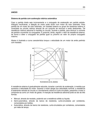 ANEXO
Sistema de partida com aceleração rotórica automática
Caso a partida direta seja inconveniente e o conjugado de aceleração em partida estrela-
triângulo insuficiente, a seleção do motor pode recair num motor de rotor bobinado. Para
partida de um motor de rotor bobinado, um reostato externo ou grupo de resistores externo é
conectado ao circuito rotórico através de um conjunto de escovas e anéis deslizantes. Tal
resistência rotórica adicional é mantida no circuito, durante a partida, para diminuir a corrente
de partida e aumentar os conjugados. É possível, ainda, regular o valor da resistência externa,
de forma a obter o conjugado de partida igual ou próximo ao valor do próprio conjugado
máximo.
Abaixo é ilustrada a curva característica torque x velocidade de um motor de anéis partindo
com reostato.
A resistência externa é gradualmente reduzida, durante o período de aceleração, à medida que
aumenta a velocidade do motor. Quando o motor atinge sua velocidade nominal, a resistência
é totalmente retirada do circuito e o enrolamento rotórico é curto-circuitado, passando o motor a
comportar-se como um motor de gaiola. A inserção da resistência adicional pode se dar de três
formas:
• Manual, através de reostato, podendo ser a resistência sólida ou líquida.
• Semi-automática, através de banco de resistores, curto-circuitados por contatores,
comandados por botões.
• Automática, através de banco de resistores, curto-circuitados por contatores, comandados
por relés de tempo.
66
 