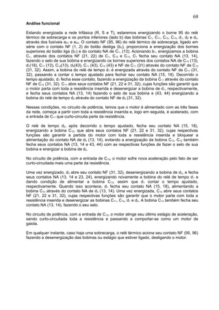 Análise funcional
Estando energizada a rede trifásica (R, S e T), estaremos energizando o borne 95 do relé
térmico de sobrecarga e os pontos inferiores (lado b) das bobinas C1, C11, C12, C13, d1, d2 e d3,
através dos fusíveis e21 e e22. O contato NF (95, 96) do relé térmico de sobrecarga, ligado em
série com o contato NF (1, 2) do botão desliga (b0), proporciona a energização dos bornes
superiores do botão liga (b1) e do contato NA de C1, (13). Acionando b1, energizamos a bobina
C1, através dos contatos NF (21, 22) de C1, C12 e C13. C1 fecha seu contato NA (13, 14),
fazendo o selo de sua bobina e energizando os bornes superiores dos contatos NA de C13 (13),
d1(18), C11 (13), C12(13), d3(43), C11 (43), C12 (43) e NF de C11 (31) através do contato NF de C13
(31, 32). Assim, a bobina do relé de tempo d1 é energizada através do contato NF de C11 (31,
32), passando a contar o tempo ajustado para fechar seu contato NA (15, 18). Decorrido o
tempo ajustado, d1 fecha esse contato, fazendo a energização da bobina C11 através do contato
NF de C12 (31, 32). C11 abre seus contatos NF (21, 22 e 31, 32), cujas funções são garantir que
o motor parta com toda a resistência inserida e desenergizar a bobina de d1, respectivamente,
e fecha seus contatos NA (13, 14) fazendo o selo de sua bobina e (43, 44) energizando a
bobina do relé de tempo d2 através do contato NF de d3 (31, 32).
Nessas condições, no circuito de potência, temos que o motor é alimentado com as três fases
da rede, começa a partir com toda a resistência inserida e, logo em seguida, é acelerado, com
a entrada de C11 que curto-circuita parte da resistência.
O relé de tempo d2, após decorrido o tempo ajustado, fecha seu contato NA (15, 18),
energizando a bobina C12, que abre seus contatos NF (21, 22 e 31, 32), cujas respectivas
funções são garantir a partida do motor com toda a resistência inserida e bloquear a
alimentação do contato NA de d3 (13, 14), evitando a energização da bobina C13. C12 também
fecha seus contatos NA (13, 14 e 43, 44) com as respectivas funções de fazer o selo de sua
bobina e energizar a bobina de d3.
No circuito de potência, com a entrada de C12, o motor sofre nova aceleração pelo fato de ser
curto-circuitada mais uma parte da resistência.
Uma vez energizado, d3 abre seu contato NF (31, 32), desenergizando a bobina de d2, e fecha
seus contatos NA (13, 14 e 23, 24), energizando novamente a bobina do relé de tempo d1 e
dando condição de alimentar a bobina C13, assim que d1 contar o tempo ajustado,
respectivamente. Quando isso acontece, d1 fecha seu contato NA (15, 18), alimentando a
bobina C13 através do contato NA de d3 (13, 14). Uma vez energizada, C13 abre seus contatos
NF (21, 22 e 31, 32), cujas respectivas funções são garantir que o motor parta com toda a
resistência inserida e desenergizar as bobinas C11, C12, d1 e d3. A bobina C13 também fecha seu
contato NA (13, 14), fazendo o seu selo.
No circuito de potência, com a entrada de C13, o motor atinge seu último estágio de aceleração,
sendo curto-circuitada toda a resistência e passando a comportar-se como um motor de
gaiola.
Em qualquer instante, caso haja uma sobrecarga, o relé térmico aciona seu contato NF (95, 96)
fazendo a desenergização das bobinas ou estágio que estiver ligado, desligando o motor.
68
 