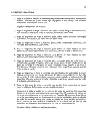 EXERCÍCIOS PROPOSTOS
1. Faça os diagramas de força e comando para partida direta com reversão de um motor
trifásico, acionado por quatro botões liga conjugados, e dois desliga, com reversão
instantânea ao alcançar o final do ciclo.
Sugestão: utilize limites fim de curso.
2. Faça os diagramas de força e comando para partida estrela-triângulo de motor trifásico,
com comutação através de botão de comando, em rede de 220V, 60Hz.
3. Faça os diagramas de força e comando para partida estrela-triângulo, comutação
automática, com reversão, de motor trifásico, 220V, 60Hz.
4. Faça os diagramas de força e comando para partida compensada automática, com
reversão, de motor trifásico, 220V, 60Hz.
5. faça os diagramas de força e comando para partida de motor trifásico de rotor
bobinado, com aceleração rotórica semi-automática, através de botões de comando.
6. Faça os diagramas de força e comando para partida de motor trifásico de rotor
bobinado, com aceleração rotórica automática e reversão.
7. Faça os diagramas de força e comando para comutação polar de motor trifásico,
enrolamento separado, 4/6 pólos, através de fins de curso. O start é feito através de
botão de comando. O motor parte em baixa velocidade, realiza trabalho e, ao atingir o
final do curso, é forçado a retornar com velocidade maior ao ponto de repouso, quando
então o ciclo se repete.
8. Faça os diagramas de força e comando para comutação polar automática de motor
trifásico, enrolamento com ligação dahlander, 2/4 pólos, com partida através de botão
de comando. O motor parte em baixa velocidade, realiza trabalho e, após decorridos 20
segundos, é forçado a retornar em alta velocidade ao ponto de repouso, quando então
é desligado automaticamente.
9. Faça os diagramas de força e comando para partida direta consecutiva de quatro
motores trifásicos, de forma que atenda à seqüência abaixo:
Inicialmente é dada a partida em m1, através de botão de comando. Dez segundos
depois, m2 é acionado automaticamente. Após decorridos 15 segundos da partida de
m2, entra automaticamente em funcionamento m3. Passados 20 segundos da partida de
m3, entra automaticamente em funcionamento m4. Ao ser desligado o sistema, através
de botão de comando, ocorre uma reação em cadeia de forma também consecutiva,
porém inversa, ou seja, desliga-se inicialmente m4, e, a partir daí, de dez em dez
segundos, são desligados automaticamente m3, m2 e m1, respectivamente.
Sugestão: utilizar relés temporizados pneumáticos.
69
 